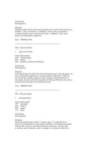 Classificação:
Psicolinguística
Definição:
Designação dada à fala de uma criança que padece de uma grave forma de atraso ou
distúrbio a nível articulatório ou fonológico. Nestes casos, os pais podem
conseguir entender o que a criança diz mas, para o terapeuta e para outras
pessoas, tal entendimento é impossível.
Fonte: MORRIS (1988).
--------------------------------------------------------------------------------
2629 $ fala mais fluente
I speak more fluently
Termos Relacionados:
2630 fala prolongada
2635 gaguez
2509 programa de fluência de Monterey
Classificação:
Psicolinguística
Definição:
Termo que designa uma técnica de correcção de pacientes que sofrem de gaguez em
que se atribui pouca importância às causas psicológicas subjacentes. O objectivo
é o de anular por completo a gaguez e de pôr o paciente a falar fluentemente (e
não apenas de forma aceitável). O programa de fluência de Monterey, bem como a
técnica de fala prolongada, são baseadas nesta teoria.
Fonte: MORRIS (1988).
--------------------------------------------------------------------------------
2630 $ fala prolongada
I prolonged speech
Termos Relacionados:
1977 articulador
2634 fluência
2635 gaguez
1116 pausa
Classificação:
Psicolinguística
Definição:
Técnica de tratamento para aplicar a sujeitos gagos. É constituída por 5
partes:1)o prolongamento tem como objectivo diminuir a velocidade de articulação
e permitir que o sujeito se torne fluente;2)o fluxo requer que o paciente diga
as palavras juntas reduzindo assim as paragens e os começos na fala de um
 