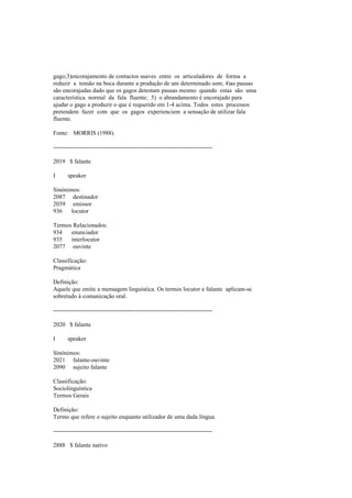 gago;3)encorajamento de contactos suaves entre os articuladores de forma a
reduzir a tensão na boca durante a produção de um determinado som; 4)as pausas
são encorajadas dado que os gagos detestam pausas mesmo quando estas são uma
característica normal da fala fluente; 5) o abrandamento é encorajado para
ajudar o gago a produzir o que é requerido em 1-4 acima. Todos estes processos
pretendem fazer com que os gagos experienciem a sensação de utilizar fala
fluente.
Fonte: MORRIS (1988).
--------------------------------------------------------------------------------
2019 $ falante
I speaker
Sinónimos:
2087 destinador
2039 emissor
936 locutor
Termos Relacionados:
934 enunciador
935 interlocutor
2077 ouvinte
Classificação:
Pragmática
Definição:
Aquele que emite a mensagem linguística. Os termos locutor e falante aplicam-se
sobretudo à comunicação oral.
--------------------------------------------------------------------------------
2020 $ falante
I speaker
Sinónimos:
2021 falante-ouvinte
2090 sujeito falante
Classificação:
Sociolinguística
Termos Gerais
Definição:
Termo que refere o sujeito enquanto utilizador de uma dada língua.
--------------------------------------------------------------------------------
2888 $ falante nativo
 
