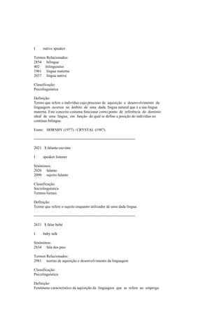 I native speaker
Termos Relacionados:
2854 bilingue
402 bilinguismo
1961 língua materna
2037 língua nativa
Classificação:
Psicolinguística
Definição:
Termo que refere o indivíduo cujo processo de aquisição e desenvolvimento da
linguagem ocorreu no âmbito de uma dada língua natural que é a sua língua
materna. Este conceito costuma funcionar como ponto de referência do domínio
ideal de uma língua, em função do qual se define a posição do indivíduo no
contínuo bilingue.
Fonte: HORNBY (1977) / CRYSTAL (1987).
--------------------------------------------------------------------------------
2021 $ falante-ouvinte
I speaker listener
Sinónimos:
2020 falante
2090 sujeito falante
Classificação:
Sociolinguística
Termos Gerais
Definição:
Termo que refere o sujeito enquanto utilizador de uma dada língua.
--------------------------------------------------------------------------------
2631 $ falar bebé
I baby talk
Sinónimos:
2834 fala dos pais
Termos Relacionados:
2981 teorias de aquisição e desenvolvimento da linguagem
Classificação:
Psicolinguística
Definição:
Fenómeno característico da aquisição da linguagem que se refere ao emprego
 