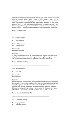 especial de uma linguagem simplificada utilizada pela mãe na comunicação com o
filho, por exemplo, "popó" = "carro", "mamã" = "mÁe", "ão-ão" = "cão", etc. A
criança, à medida que a sua linguagem se vai desenvolvendo, começa a utilizar
frases formadas por dois elementos como, por exemplo, "papa não" = "não quero
comer a papa". A mÁe parece saber intuitivamente em que nível colocar a sua
linguagem para ficar sempre um passo à frente da criança, encorajando-a a passar
à etapa seguinte. Considerado por outros autores como sinónimo de "maternalês".
Fonte: MORRIS (1988).
--------------------------------------------------------------------------------
75 $ falsa regressão
I false regression
Termos Relacionados:
185 contaminação
Classificação:
Linguística Histórica
Definição:
A falsa regressão é uma forma de contaminação que muitas vezes foi apenas
ortográfica: innocentem > innocente > ignocente, com -gde outras palavras em que
-gn- era etimologicamente correcto, embora o -g- não fosse pronunciado.
Fonte: WILLIAMS (1938).
--------------------------------------------------------------------------------
2889 $ falso começo
I false start
Classificação:
Psicolinguística
Definição:
Hesitação seguida de correcção de uma ou mais palavras no discurso espontâneo.
Por exemplo: "O rap o rapaz simpático". Um falso começo pode incluir a repetição
corrigida da palavra iniciada ou da palavra substituída. Pode ainda incluir a
repetição das palavras que haviam sido proferidas antes da palavra corrigida.
Distingue-se de repetições de palavras e de correcções de discurso, envolvendo
estas últimas a produção de formas do tipo "quer dizer...", "isto é...", etc.
Fonte: CLARK & CLARK (1977).
--------------------------------------------------------------------------------
757 $ família de línguas
I language family
F famille de langues
 