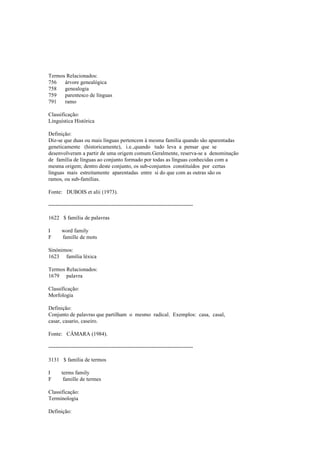 Termos Relacionados:
756 árvore genealógica
758 genealogia
759 parentesco de línguas
791 ramo
Classificação:
Linguística Histórica
Definição:
Diz-se que duas ou mais línguas pertencem à mesma família quando são aparentadas
geneticamente (historicamente), i.e.,quando tudo leva a pensar que se
desenvolveram a partir de uma origem comum.Geralmente, reserva-se a denominação
de família de línguas ao conjunto formado por todas as línguas conhecidas com a
mesma origem; dentro deste conjunto, os sub-conjuntos constituídos por certas
línguas mais estreitamente aparentadas entre si do que com as outras são os
ramos, ou sub-famílias.
Fonte: DUBOIS et alii (1973).
--------------------------------------------------------------------------------
1622 $ família de palavras
I word family
F famille de mots
Sinónimos:
1623 família léxica
Termos Relacionados:
1679 palavra
Classificação:
Morfologia
Definição:
Conjunto de palavras que partilham o mesmo radical. Exemplos: casa, casal,
casar, casario, caseiro.
Fonte: CÂMARA (1984).
--------------------------------------------------------------------------------
3131 $ família de termos
I terms family
F famille de termes
Classificação:
Terminologia
Definição:
 