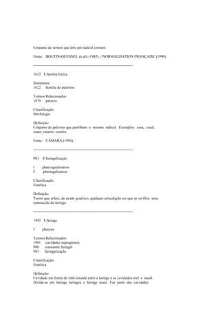 Conjunto de termos que têm um radical comum.
Fonte: BOUTIN-QUESNEL et alii (1985). / NORMALISATION FRANÇAISE (1990).
--------------------------------------------------------------------------------
1623 $ família léxica
Sinónimos:
1622 família de palavras
Termos Relacionados:
1679 palavra
Classificação:
Morfologia
Definição:
Conjunto de palavras que partilham o mesmo radical. Exemplos: casa, casal,
casar, casario, caseiro.
Fonte: CÂMARA (1984).
--------------------------------------------------------------------------------
983 $ faringalização
I pharyngealisation
F pharingalisation
Classificação:
Fonética
Definição:
Termo que refere, de modo genérico, qualquer articulação em que se verifica uma
contracção da faringe.
--------------------------------------------------------------------------------
1943 $ faringe
I pharynx
Termos Relacionados:
1901 cavidades supraglotais
980 consoante faringal
983 faringalização
Classificação:
Fonética
Definição:
Cavidade em forma de tubo situada entre a laringe e as cavidades oral e nasal.
Divide-se em faringe laríngea e faringe nasal. Faz parte das cavidades
 