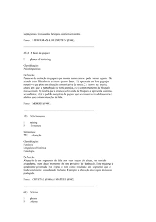 supraglotais. Consoantes faringais ocorrem em árabe.
Fonte: LIEBERMAN & BLUMSTEIN (1988).
--------------------------------------------------------------------------------
2632 $ fases da gaguez
I phases of stuttering
Classificação:
Psicolinguística
Definição:
Percurso de evolução da gaguez que mostra como esta se pode tornar aguda. De
acordo com Bloodstein existem quatro fases: 1) apresenta um leve gaguejar
repetitivo que piora em situação comunicativa de stress; 2) ocorre na escola,
altura em que a perturbação se torna crónica, e é o comportamento de bloqueio
mais comum; 3) mostra que a criança sofre ainda de bloqueio e apresenta sintomas
secundários; 4) é o padrão completo da gaguez que se encontra em adolescentes e
adultos que evitam situações de fala.
Fonte: MORRIS (1988).
--------------------------------------------------------------------------------
135 $ fechamento
I raising
F fermeture
Sinónimos:
232 elevação
Classificação:
Fonética
Linguística Histórica
Fonologia
Definição:
Alteração de um segmento de fala nos seus traços de altura, no sentido
ascendente, num dado momento de um processo de derivação. Esta mudança é
geralmente governada por regras e tem como resultado um segmento que é
tradicionalmente considerado fechado. Exemplo: a elevação das vogais átonas no
português.
Fonte: CRYSTAL (1980a) / MATEUS (1982).
--------------------------------------------------------------------------------
693 $ fema
I pheme
F phème
 
