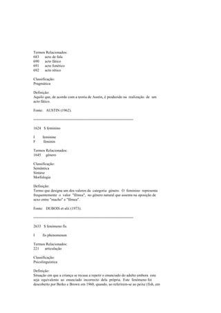 Termos Relacionados:
683 acto de fala
690 acto fático
691 acto fonético
692 acto rético
Classificação:
Pragmática
Definição:
Aquilo que, de acordo com a teoria de Austin, é produzido na realização de um
acto fático.
Fonte: AUSTIN (1962).
--------------------------------------------------------------------------------
1624 $ feminino
I feminine
F féminin
Termos Relacionados:
1645 género
Classificação:
Semântica
Sintaxe
Morfologia
Definição:
Termo que designa um dos valores da categoria género. O feminino representa
frequentemente o valor "fêmea", no género natural que assenta na oposição de
sexo entre "macho" e "fêmea".
Fonte: DUBOIS et alii (1973).
--------------------------------------------------------------------------------
2633 $ fenómeno fis
I fis phenomenon
Termos Relacionados:
221 articulação
Classificação:
Psicolinguística
Definição:
Situação em que a criança se recusa a repetir o enunciado do adulto embora este
seja equivalente ao enunciado incorrecto dela própria. Este fenómeno foi
descoberto por Berko e Brown em 1960, quando, ao referirem-se ao peixe (fish, em
 