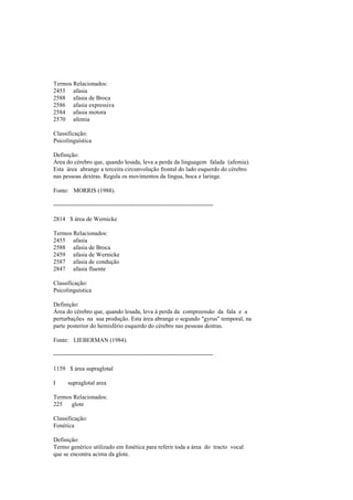 Termos Relacionados:
2455 afasia
2588 afasia de Broca
2586 afasia expressiva
2584 afasia motora
2570 afemia
Classificação:
Psicolinguística
Definição:
Área do cérebro que, quando lesada, leva a perda da linguagem falada (afemia).
Esta área abrange a terceira circunvolução frontal do lado esquerdo do cérebro
nas pessoas dextras. Regula os movimentos da língua, boca e laringe.
Fonte: MORRIS (1988).
--------------------------------------------------------------------------------
2814 $ área de Wernicke
Termos Relacionados:
2455 afasia
2588 afasia de Broca
2459 afasia de Wernicke
2587 afasia de condução
2847 afasia fluente
Classificação:
Psicolinguística
Definição:
Área do cérebro que, quando lesada, leva à perda da compreensão da fala e a
perturbações na sua produção. Esta área abrange o segundo "gyrus" temporal, na
parte posterior do hemisfério esquerdo do cérebro nas pessoas destras.
Fonte: LIEBERMAN (1984).
--------------------------------------------------------------------------------
1159 $ área supraglotal
I supraglotal area
Termos Relacionados:
225 glote
Classificação:
Fonética
Definição:
Termo genérico utilizado em fonética para referir toda a área do tracto vocal
que se encontra acima da glote.
 