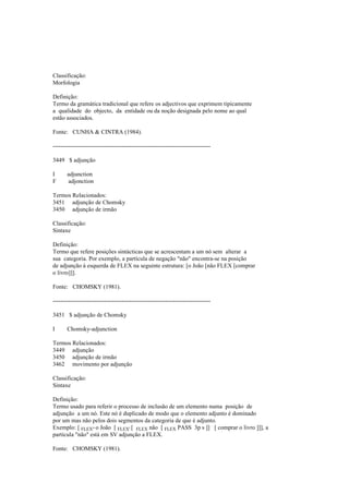 Classificação:
Morfologia
Definição:
Termo da gramática tradicional que refere os adjectivos que exprimem tipicamente
a qualidade do objecto, da entidade ou da noção designada pelo nome ao qual
estão associados.
Fonte: CUNHA & CINTRA (1984).
--------------------------------------------------------------------------------
3449 $ adjunção
I adjunction
F adjonction
Termos Relacionados:
3451 adjunção de Chomsky
3450 adjunção de irmão
Classificação:
Sintaxe
Definição:
Termo que refere posições sintácticas que se acrescentam a um nó sem alterar a
sua categoria. Por exemplo, a partícula de negação "não" encontra-se na posição
de adjunção à esquerda de FLEX na seguinte estrutura: [o João [não FLEX [comprar
o livro]]].
Fonte: CHOMSKY (1981).
--------------------------------------------------------------------------------
3451 $ adjunção de Chomsky
I Chomsky-adjunction
Termos Relacionados:
3449 adjunção
3450 adjunção de irmão
3462 movimento por adjunção
Classificação:
Sintaxe
Definição:
Termo usado para referir o processo de inclusão de um elemento numa posição de
adjunção a um nó. Este nó é duplicado de modo que o elemento adjunto é dominado
por um mas não pelos dois segmentos da categoria de que é adjunto.
Exemplo: [ FLEX" o João [ FLEX' [ FLEX não [ FLEX PASS 3p s ]] [ comprar o livro ]]], a
partícula "não" está em SV adjunção a FLEX.
Fonte: CHOMSKY (1981).
 