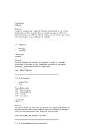 Classificação:
Filologia
Definição:
Vestígio do molde em que o papel foi fabricado, reconhecível na sua textura
quando observável em contraluz. Permite identificar o respectivo fabricante e
datar aproximadamente o fabrico. Adopta a forma de um símbolo que remete
exclusivamente para certas coordenadas de produção.
--------------------------------------------------------------------------------
514 $ filologia
I philology
F philologie
Classificação:
Filologia
Definição:
Disciplina histórica que reproduz ou reconstrói os textos do passado,
identificando e definindo as suas coordenadas sincrónicas e diacrónicas,
linguísticas e situacionais. Culmina na crítica textual.
Fonte: CONTINI (1986).
--------------------------------------------------------------------------------
1944 $ filtro acústico
I acoustic filter
filter
Termos Relacionados:
1909 banda passante
1911 largura de banda
1945 ressoador
1018 ressonância
Classificação:
Fonética
Definição:
Um filtro acústico é um mecanismo que permite que determinadas bandas de
frequência da onda sonora passem, enquanto outras são eliminadas ou atenuadas. O
tracto vocal funciona como um filtro acústico ou como ressoador.
Fonte: LIEBERMAN & BLUMSTEIN (1988).
--------------------------------------------------------------------------------
3579 $ filtro do COMP duplamente preenchido
 