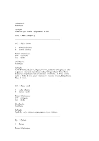 Classificação:
Morfologia
Definição:
Flexão em que é afectada a própria forma do tema.
Fonte: CARVALHO (1973).
--------------------------------------------------------------------------------
1627 $ flexão nominal
I nominal inflection
F flexion nominale
Termos Relacionados:
2340 declinação
1625 flexão
Classificação:
Morfologia
Definição:
Flexão de nomes, adjectivos, artigos, pronomes, ou de uma forma geral, de todas
as palavras variáveis à excepção dos verbos, visto que a flexão dessas classes
de palavras, em português, tem características semelhantes. A flexão nominal
inclui as flexões de caso, género e número.Nos pronomes pessoais, há igualmente
flexão de pessoa.
--------------------------------------------------------------------------------
1628 $ flexão verbal
I verbal inflection
F flexion verbale
Termos Relacionados:
1589 conjugação
1625 flexão
Classificação:
Morfologia
Definição:
Flexão dos verbos em modo, tempo, aspecto, pessoa e número.
--------------------------------------------------------------------------------
2634 $ fluência
I fluency
Termos Relacionados:
 