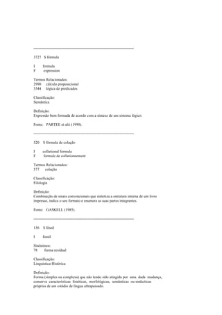 --------------------------------------------------------------------------------
3727 $ fórmula
I formula
F expression
Termos Relacionados:
2990 cálculo proposicional
3344 lógica de predicados
Classificação:
Semântica
Definição:
Expressão bem formada de acordo com a sintaxe de um sistema lógico.
Fonte: PARTEE et alii (1990).
--------------------------------------------------------------------------------
520 $ fórmula de colação
I collational formula
F formule de collationnement
Termos Relacionados:
577 colação
Classificação:
Filologia
Definição:
Combinação de sinais convencionais que sintetiza a estrutura interna de um livro
impresso, indica o seu formato e enumera as suas partes integrantes.
Fonte: GASKELL (1985).
--------------------------------------------------------------------------------
136 $ fóssil
I fossil
Sinónimos:
78 forma residual
Classificação:
Linguística Histórica
Definição:
Forma (simples ou complexa) que não tendo sido atingida por uma dada mudança,
conserva características fonéticas, morfológicas, semânticas ou sintácticas
próprias de um estádio de língua ultrapassado.
 