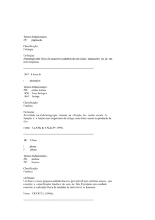 Termos Relacionados:
557 paginação
Classificação:
Filologia
Definição:
Numeração dos fólios de sucessivos cadernos de um códice manuscrito ou de um
livro impresso.
--------------------------------------------------------------------------------
1947 $ fonação
I phonation
Termos Relacionados:
228 cordas vocais
1950 fonte laríngea
1963 laringe
Classificação:
Fonética
Definição:
Actividade vocal da laringe que consiste na vibração das cordas vocais. A
fonação é a função mais importante da laringe como fonte sonora na produção da
fala.
Fonte: CLARK & YALLOP (1990).
--------------------------------------------------------------------------------
343 $ fone
I phone
F phone
Termos Relacionados:
274 alofone
293 fonema
Classificação:
Fonética
Definição:
Um fone é a mais pequena unidade discreta, perceptível num contínuo sonoro, que
constitui a especificação fonética do som de fala. É portanto uma unidade
concreta, a realização física de unidades de outro nível, os fonemas.
Fonte: CRYSTAL (1980a).
--------------------------------------------------------------------------------
 
