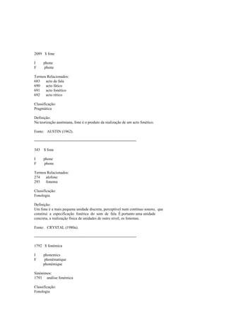 2089 $ fone
I phone
F phone
Termos Relacionados:
683 acto de fala
690 acto fático
691 acto fonético
692 acto rético
Classificação:
Pragmática
Definição:
Na teorização austiniana, fone é o produto da realização de um acto fonético.
Fonte: AUSTIN (1962).
--------------------------------------------------------------------------------
343 $ fone
I phone
F phone
Termos Relacionados:
274 alofone
293 fonema
Classificação:
Fonologia
Definição:
Um fone é a mais pequena unidade discreta, perceptível num contínuo sonoro, que
constitui a especificação fonética do som de fala. É portanto uma unidade
concreta, a realização física de unidades de outro nível, os fonemas.
Fonte: CRYSTAL (1980a).
--------------------------------------------------------------------------------
1792 $ fonémica
I phonemics
F phonématique
phonémique
Sinónimos:
1793 análise fonémica
Classificação:
Fonologia
 