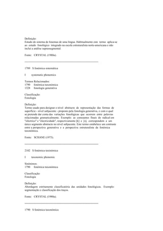 Definição:
Estudo do sistema de fonemas de uma língua. Habitualmente este termo aplica-se
ao estudo fonológico integrado na escola estruturalista norte-americana e não
inclui a análise suprassegmental.
Fonte: CRYSTAL (1980a).
--------------------------------------------------------------------------------
1789 $ fonémica sistemática
I systematic phonemics
Termos Relacionados:
1790 fonémica taxonómica
1328 fonologia generativa
Classificação:
Fonologia
Definição:
Termo usado para designar o nível abstracto de representação das formas de
superfície - nível subjacente - proposto pela fonologia generativa, e com o qual
se pretende dar conta das variações fonológicas que ocorrem entre palavras
relacionadas gramaticalmente. Exemplo: as consoantes finais do radical em
"eléctrico" e "electricidade", respectivamente [k] e [s], correspondem a um
único segmento abstracto no nível subjacente. Este termo estabelece um contraste
entre a perspectiva generativa e a perspectiva estruturalista da fonémica
taxonómica.
Fonte: SCHANE (1973).
--------------------------------------------------------------------------------
2102 $ fonémica taxinómica
I taxonomic phonemic
Sinónimos:
1790 fonémica taxonómica
Classificação:
Fonologia
Definição:
Abordagem estritamente classificatória das unidades fonológicas. Exemplo:
segmentação e classificação dos traços.
Fonte: CRYSTAL (1980a).
--------------------------------------------------------------------------------
1790 $ fonémica taxonómica
 