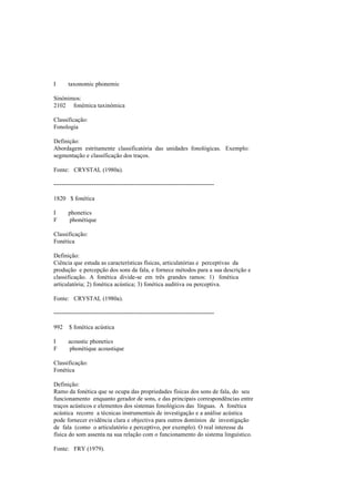 I taxonomic phonemic
Sinónimos:
2102 fonémica taxinómica
Classificação:
Fonologia
Definição:
Abordagem estritamente classificatória das unidades fonológicas. Exemplo:
segmentação e classificação dos traços.
Fonte: CRYSTAL (1980a).
--------------------------------------------------------------------------------
1820 $ fonética
I phonetics
F phonétique
Classificação:
Fonética
Definição:
Ciência que estuda as características físicas, articulatórias e perceptivas da
produção e percepção dos sons da fala, e fornece métodos para a sua descrição e
classificação. A fonética divide-se em três grandes ramos: 1) fonética
articulatória; 2) fonética acústica; 3) fonética auditiva ou perceptiva.
Fonte: CRYSTAL (1980a).
--------------------------------------------------------------------------------
992 $ fonética acústica
I acoustic phonetics
F phonétique acoustique
Classificação:
Fonética
Definição:
Ramo da fonética que se ocupa das propriedades físicas dos sons de fala, do seu
funcionamento enquanto gerador de sons, e das principais correspondências entre
traços acústicos e elementos dos sistemas fonológicos das línguas. A fonética
acústica recorre a técnicas instrumentais de investigação e a análise acústica
pode fornecer evidência clara e objectiva para outros domínios de investigação
de fala (como o articulatório e perceptivo, por exemplo). O real interesse da
física do som assenta na sua relação com o funcionamento do sistema linguístico.
Fonte: FRY (1979).
 