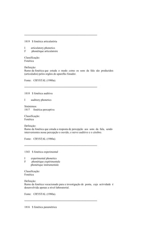 --------------------------------------------------------------------------------
1819 $ fonética articulatória
I articulatory phonetics
F phonétique articulatoire
Classificação:
Fonética
Definição:
Ramo da fonética que estuda o modo como os sons da fala são produzidos
(articulados) pelos orgãos do aparelho fonador.
Fonte: CRYSTAL (1980a).
--------------------------------------------------------------------------------
1818 $ fonética auditiva
I auditory phonetics
Sinónimos:
1817 fonética perceptiva
Classificação:
Fonética
Definição:
Ramo da fonética que estuda a resposta de percepção aos sons da fala, sendo
intervenientes nessa percepção o ouvido, o nervo auditivo e o cérebro.
Fonte: CRYSTAL (1980a).
--------------------------------------------------------------------------------
1343 $ fonética experimental
I experimental phonetics
F phonétique expérimentale
phonétique instrumentale
Classificação:
Fonética
Definição:
Ramo da fonética vocacionado para a investigação de ponta, cuja actividade é
desenvolvida apenas a nível laboratorial.
Fonte: CRYSTAL (1980a).
--------------------------------------------------------------------------------
1816 $ fonética paramétrica
 