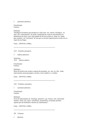 I parametric phonetics
Classificação:
Fonética
Definição:
Abordagem da fonética que perspectiva a fala como um sistema fisiológico, no
qual está continuamente em acção a amplitude das variáveis articulatórias (ou
parâmetros) do tracto vocal, inter-agindo de diversos modos ao longo do tempo
para produzir um "continuum" de som que os ouvintes segmentam de acordo com as
regras da sua língua.
Fonte: CRYSTAL (1980a).
--------------------------------------------------------------------------------
1817 $ fonética perceptiva
I auditory phonetics
Sinónimos:
1818 fonética auditiva
Classificação:
Fonética
Definição:
Ramo da fonética que estuda a resposta de percepção aos sons da fala, sendo
intervenientes nessa percepção o ouvido, o nervo auditivo e o cérebro.
Fonte: CRYSTAL (1980a).
--------------------------------------------------------------------------------
1821 $ fonética sistemática
I systematic phonetics
Classificação:
Fonética
Definição:
Nível de representação em fonologia generativa que fornece uma transcrição
fonética estrita dos traços sistemáticos da pronúncia, excluindo, portanto,
aqueles que são atribuídos a factores de "performance".
Fonte: CRYSTAL (1980a).
--------------------------------------------------------------------------------
293 $ fonema
I phoneme
 