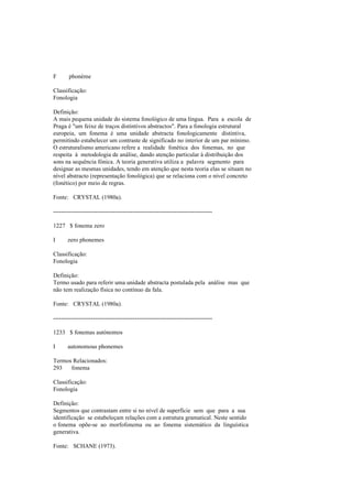 F phonème
Classificação:
Fonologia
Definição:
A mais pequena unidade do sistema fonológico de uma língua. Para a escola de
Praga é "um feixe de traços distintivos abstractos". Para a fonologia estrutural
europeia, um fonema é uma unidade abstracta fonologicamente distintiva,
permitindo estabelecer um contraste de significado no interior de um par mínimo.
O estruturalismo americano refere a realidade fonética dos fonemas, no que
respeita à metodologia de análise, dando atenção particular à distribuição dos
sons na sequência fónica. A teoria generativa utiliza a palavra segmento para
designar as mesmas unidades, tendo em atenção que nesta teoria elas se situam no
nível abstracto (representação fonológica) que se relaciona com o nível concreto
(fonético) por meio de regras.
Fonte: CRYSTAL (1980a).
--------------------------------------------------------------------------------
1227 $ fonema zero
I zero phonemes
Classificação:
Fonologia
Definição:
Termo usado para referir uma unidade abstracta postulada pela análise mas que
não tem realização física no contínuo da fala.
Fonte: CRYSTAL (1980a).
--------------------------------------------------------------------------------
1233 $ fonemas autónomos
I autonomous phonemes
Termos Relacionados:
293 fonema
Classificação:
Fonologia
Definição:
Segmentos que contrastam entre si no nível de superfície sem que para a sua
identificação se estabeleçam relações com a estrutura gramatical. Neste sentido
o fonema opõe-se ao morfofonema ou ao fonema sistemático da linguística
generativa.
Fonte: SCHANE (1973).
 