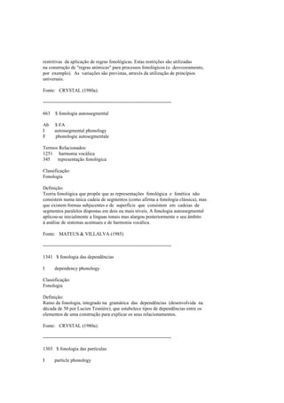 restritivas da aplicação de regras fonológicas. Estas restrições são utilizadas
na construção de "regras atómicas" para processos fonológicos (o desvozeamento,
por exemplo). As variações são previstas, através da utilização de princípios
universais.
Fonte: CRYSTAL (1980a).
--------------------------------------------------------------------------------
663 $ fonologia autossegmental
Ab $ FA
I autossegmental phonology
F phonologie autosegmentale
Termos Relacionados:
1251 harmonia vocálica
345 representação fonológica
Classificação:
Fonologia
Definição:
Teoria fonológica que propõe que as representações fonológica e fonética não
consistem numa única cadeia de segmentos (como afirma a fonologia clássica), mas
que existem formas subjacentes e de superfície que consistem em cadeias de
segmentos paralelos dispostas em dois ou mais níveis. A fonologia autossegmental
aplicou-se inicialmente a línguas tonais mas alargou posteriormente o seu âmbito
à análise de sistemas acentuais e de harmonia vocálica.
Fonte: MATEUS & VILLALVA (1985)
--------------------------------------------------------------------------------
1341 $ fonologia das dependências
I dependency phonology
Classificação:
Fonologia
Definição:
Ramo da fonologia, integrado na gramática das dependências (desenvolvida na
década de 50 por Lucien Tesnière), que estabelece tipos de dependências entre os
elementos de uma construção para explicar os seus relacionamentos.
Fonte: CRYSTAL (1980a).
--------------------------------------------------------------------------------
1303 $ fonologia das partículas
I particle phonology
 