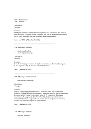 Termos Relacionados:
1304 partícula
Classificação:
Fonologia
Definição:
Abordagem fonológica segundo a qual os segmentos são constituídos por uma ou
mais partículas, elementos que não coincidem nem com os próprios segmentos nem
com os traços distintivos, mas que participam dessas duas entidades.
Fonte: MATEUS & VILLALVA (1985)
--------------------------------------------------------------------------------
1814 $ fonologia diacrónica
I diachronic phonology
F phonologie diachronique
Classificação:
Fonologia
Definição:
Ramo da fonologia que estuda as alterações dos sistemas de elementos fonológicos
de uma língua ao longo do processo de mutação histórica.
Fonte: CRYSTAL (1980a).
--------------------------------------------------------------------------------
1808 $ fonologia estratificacional
I stratificational phonology
Classificação:
Fonologia
Definição:
Ramo da fonologia integrado na gramática estratificacional, teoria linguística
criada por Sydney M. Lamb que considera a linguagem como um sistema que contém
diversos níveis (ou "strata") relacionados entre si. A componente fonológica
estratificacional compreende dois "strata" : o hipofonémico (ou fonético) e o
fonémico. Cada estrato é organizado em termos de um conjunto de "sistemas
estratais" com estruturas linguísticas independentes.
Fonte: CRYSTAL (1980a).
--------------------------------------------------------------------------------
1340 $ fonologia estrutural
I structural phonology
 