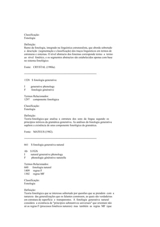 Classificação:
Fonologia
Definição:
Ramo da fonologia, integrado na linguística estruturalista, que aborda sobretudo
a descrição (segmentação e classificação) dos traços linguísticos em termos de
estruturas e sistemas. O nível abstracto dos fonemas corresponde termo a termo
ao nível fonético, e os segmentos abstractos são estabelecidos apenas com base
no sistema fonológico.
Fonte: CRYSTAL (1980a).
--------------------------------------------------------------------------------
1328 $ fonologia generativa
I generative phonology
F fonologie générative
Termos Relacionados:
1297 componente fonológica
Classificação:
Fonologia
Definição:
Teoria fonológica que analisa a estrutura dos sons da língua segundo os
princípios teóricos da gramática generativa. As análises da fonologia generativa
supõem a existência de uma componente fonológica da gramática.
Fonte: MATEUS (1982).
--------------------------------------------------------------------------------
661 $ fonologia generativa natural
Ab $ FGN
I natural generative phonology
F phonologie générative naturelle
Termos Relacionados:
660 fonologia natural
1409 regras F
1302 regras MF
Classificação:
Fonologia
Definição:
Teoria fonológica que se interessa sobretudo por questões que se prendem com a
natureza das generalizações que os falantes constroem, as quais são verdadeiras
em estrutura de superfície e transparentes. A fonologia generativa natural
considera a existência de "princípios substantivos universais" que orientam não
só as regras F (processos fonéticos naturais) mas também as regras MF (que
 