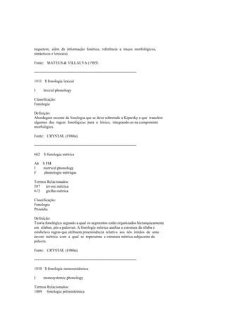 requerem, além da informação fonética, referência a traços morfológicos,
sintácticos e lexicais).
Fonte: MATEUS & VILLALVA (1985)
--------------------------------------------------------------------------------
1811 $ fonologia lexical
I lexical phonology
Classificação:
Fonologia
Definição:
Abordagem recente da fonologia que se deve sobretudo a Kiparsky e que transfere
algumas das regras fonológicas para o léxico, integrando-as na componente
morfológica.
Fonte: CRYSTAL (1980a).
--------------------------------------------------------------------------------
662 $ fonologia métrica
Ab $ FM
I metrical phonology
F phonologie métrique
Termos Relacionados:
587 árvore métrica
613 grelha métrica
Classificação:
Fonologia
Prosódia
Definição:
Teoria fonológica segundo a qual os segmentos estão organizados hierarquicamente
em sílabas, pés e palavras. A fonologia métrica analisa a estrutura da sílaba e
estabelece regras que atribuem proeminência relativa aos nós irmãos de uma
árvore métrica com a qual se representa a estrutura métrica subjacente da
palavra.
Fonte: CRYSTAL (1980a).
--------------------------------------------------------------------------------
1810 $ fonologia monossistémica
I monosystemic phonology
Termos Relacionados:
1809 fonologia polissistémica
 