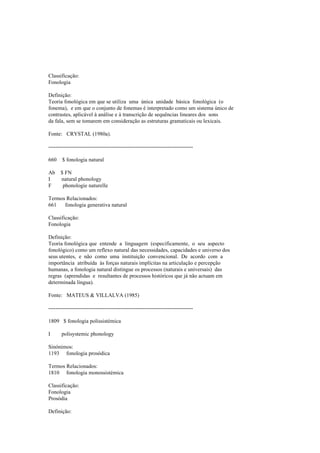 Classificação:
Fonologia
Definição:
Teoria fonológica em que se utiliza uma única unidade básica fonológica (o
fonema), e em que o conjunto de fonemas é interpretado como um sistema único de
contrastes, aplicável à análise e à transcrição de sequências lineares dos sons
da fala, sem se tomarem em consideração as estruturas gramaticais ou lexicais.
Fonte: CRYSTAL (1980a).
--------------------------------------------------------------------------------
660 $ fonologia natural
Ab $ FN
I natural phonology
F phonologie naturelle
Termos Relacionados:
661 fonologia generativa natural
Classificação:
Fonologia
Definição:
Teoria fonológica que entende a linguagem (especificamente, o seu aspecto
fonológico) como um reflexo natural das necessidades, capacidades e universo dos
seus utentes, e não como uma instituição convencional. De acordo com a
importância atribuída às forças naturais implícitas na articulação e percepção
humanas, a fonologia natural distingue os processos (naturais e universais) das
regras (aprendidas e resultantes de processos históricos que já não actuam em
determinada língua).
Fonte: MATEUS & VILLALVA (1985)
--------------------------------------------------------------------------------
1809 $ fonologia polissistémica
I polisystemic phonology
Sinónimos:
1193 fonologia prosódica
Termos Relacionados:
1810 fonologia monossistémica
Classificação:
Fonologia
Prosódia
Definição:
 