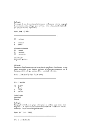 Definição:
Importação de uma forma estrangeira sem que se produza uma efectiva integração
da mesma no sistema da língua que a adoptou: a forma estrangeira não é afectada
por qualquer mudança significativa.
Fonte: HOCK (1986).
--------------------------------------------------------------------------------
10 $ adstrato
I adstratum
F adstrat
Termos Relacionados:
13 estrato
11 substrato
12 superstrato
Classificação:
Linguística Histórica
Definição:
Existe entre duas línguas uma relação de adstrato quando, coexistindo num mesmo
espaço geográfico ou em espaços contíguos, se influenciam mutuamente mas de
forma superficial, pelo que nenhuma delas é assimilada pela outra.
Fonte: ANDERSON (1973) / HOCK (1986).
--------------------------------------------------------------------------------
1516 $ advérbio
Ab $ ADV
$ Adv
I adverb
F adverbe
Classificação:
Morfologia
Sintaxe
Definição:
Designação atribuída a um grupo heterogéneo de unidades cuja função mais
frequente é a de especificar o modo de acção do verbo. Os advérbios são palavras
invariáveis. É o núcleo do sintagma adverbial.
Fonte: CRYSTAL (1980a).
--------------------------------------------------------------------------------
1515 $ adverbialização
 