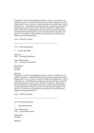 Proposta por J. R. Firth, esta abordagem distingue a noção de prosódia da de
unidade fonemática, considerando traços que se estendem ao longo de elocuções.
Submete não só o tom, o acento e a junção à prosódia, mas também traços como a
nasalização ou o arredondamento, sempre que estes são usados para caracterizar
estruturas gramaticais ou para indicar restrições fonotácticas. Dando pouco
ênfase à transcrição, esta abordagem atribui, pelo contrário, grande importância
ao relacionamento da fonologia com outros níveis da estrutura linguística. Por
oposição às perspectivas monossistémicas estruturalistas, este tipo de análise
integra-se na teoria polissistémica.
Fonte: CRYSTAL (1980a).
--------------------------------------------------------------------------------
1193 $ fonologia prosódica
I prosodic phonology
Sinónimos:
1809 fonologia polissistémica
Termos Relacionados:
1810 fonologia monossistémica
Classificação:
Fonologia
Prosódia
Definição:
Proposta por J. R. Firth, esta abordagem distingue a noção de prosódia da de
unidade fonemática, considerando traços que se estendem ao longo de elocuções.
Submete não só o tom, o acento e a junção à prosódia, mas também traços como a
nasalização ou o arredondamento, sempre que estes são usados para caracterizar
estruturas gramaticais ou para indicar restrições fonotácticas. Dando pouco
ênfase à transcrição, esta abordagem atribui, pelo contrário, grande importância
ao relacionamento da fonologia com outros níveis da estrutura linguística. Por
oposição às perspectivas monossistémicas estruturalistas, este tipo de análise
integra-se na teoria polissistémica.
Fonte: CRYSTAL (1980a).
--------------------------------------------------------------------------------
1323 $ fonologia segmental
I segmental phonology
Termos Relacionados:
1329 ciclo transformacional
Classificação:
Fonologia
Definição:
 