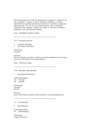 Ramo da fonologia que se ocupa dos segmentos que constituem os formativos (ou
seja, consoantes e vogais). As regras fonológicas modificam a estrutura
segmental de uma cadeia de formativos de acordo com os parênteses etiquetados
especificamente. No fim do ciclo transformacional, todos os parênteses
etiquetados foram apagados, restando uma cadeia de elementos fonológicos
(segmentos), neste caso segmentos fonéticos.
Fonte: CHOMSKY & HALLE (1968b).
--------------------------------------------------------------------------------
1813 $ fonologia sincrónica
I synchronic phonology
F phonologie synchronique
Classificação:
Fonologia
Definição:
Ramo da fonologia que estuda os sistemas de elementos fonológicos de uma língua
sem ter em conta o processo de mutação histórica.
Fonte: CRYSTAL (1980a).
--------------------------------------------------------------------------------
1348 $ fonologia suprassegmental
I suprasegmental phonology
Termos Relacionados:
344 fonologia
596 prosódia
Classificação:
Fonologia
Prosódia
Definição:
Ramo da fonologia que estuda os traços prosódicos e os traços paralinguísticos.
--------------------------------------------------------------------------------
117 $ fonologização
I phonologization
Termos Relacionados:
60 fusão fonológica
Classificação:
Linguística Histórica
 