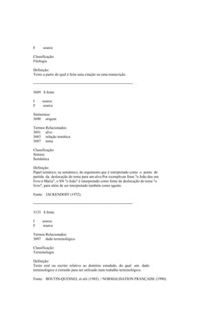 F source
Classificação:
Filologia
Definição:
Texto a partir do qual é feita uma citação ou uma transcrição.
--------------------------------------------------------------------------------
3689 $ fonte
I source
F source
Sinónimos:
3690 origem
Termos Relacionados:
3691 alvo
3683 relação temática
3687 tema
Classificação:
Sintaxe
Semântica
Definição:
Papel temático, ou semântico, do argumento que é interpretado como o ponto de
partida da deslocação do tema para um alvo.Por exemplo,na frase "o João deu um
livro à Maria", o SN "o João" é interpretado como fonte da deslocação do tema "o
livro", para além de ser interpretado também como agente.
Fonte: JACKENDOFF (1972).
--------------------------------------------------------------------------------
3133 $ fonte
I source
F source
Termos Relacionados:
3097 dado terminológico
Classificação:
Terminologia
Definição:
Texto oral ou escrito relativo ao domínio estudado, do qual um dado
terminológico é extraído para ser utilizado num trabalho terminológico.
Fonte: BOUTIN-QUESNEL et alii (1985). / NORMALISATION FRANÇAISE (1990).
 