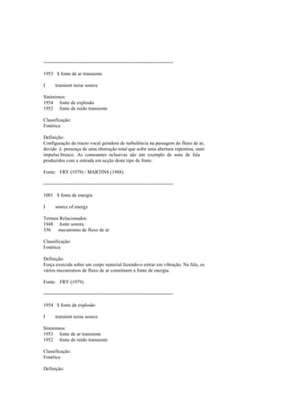 --------------------------------------------------------------------------------
1953 $ fonte de ar transiente
I transient noise source
Sinónimos:
1954 fonte de explosão
1952 fonte de ruído transiente
Classificação:
Fonética
Definição:
Configuração do tracto vocal geradora de turbulência na passagem do fluxo de ar,
devido à presença de uma obstrução total que sofre uma abertura repentina, num
impulso brusco. As consoantes oclusivas são um exemplo de sons de fala
produzidos com a entrada em acção deste tipo de fonte.
Fonte: FRY (1979) / MARTINS (1988).
--------------------------------------------------------------------------------
1001 $ fonte de energia
I source of energy
Termos Relacionados:
1948 fonte sonora
356 mecanismo de fluxo de ar
Classificação:
Fonética
Definição:
Força exercida sobre um corpo material fazendo-o entrar em vibração. Na fala, os
vários mecanismos de fluxo de ar constituem a fonte de energia.
Fonte: FRY (1979).
--------------------------------------------------------------------------------
1954 $ fonte de explosão
I transient noise source
Sinónimos:
1953 fonte de ar transiente
1952 fonte de ruído transiente
Classificação:
Fonética
Definição:
 