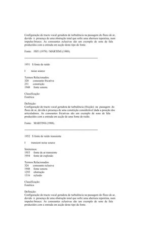 Configuração do tracto vocal geradora de turbulência na passagem do fluxo de ar,
devido à presença de uma obstrução total que sofre uma abertura repentina, num
impulso brusco. As consoantes oclusivas são um exemplo de sons de fala
produzidos com a entrada em acção deste tipo de fonte.
Fonte: FRY (1979) / MARTINS (1988).
--------------------------------------------------------------------------------
1951 $ fonte de ruído
I noise source
Termos Relacionados:
320 consoante fricativa
231 constrição
1948 fonte sonora
Classificação:
Fonética
Definição:
Configuração do tracto vocal geradora de turbulência (fricção) na passagem do
fluxo de ar, devida à presença de uma constrição considerável dada a posição dos
articuladores. As consoantes fricativas são um exemplo de sons de fala
produzidos com a entrada em acção de uma fonte de ruído.
Fonte: MARTINS (1988).
--------------------------------------------------------------------------------
1952 $ fonte de ruído transiente
I transient noise source
Sinónimos:
1953 fonte de ar transiente
1954 fonte de explosão
Termos Relacionados:
324 consoante oclusiva
1948 fonte sonora
1293 obstrução
1316 oclusão
Classificação:
Fonética
Definição:
Configuração do tracto vocal geradora de turbulência na passagem do fluxo de ar,
devido à presença de uma obstrução total que sofre uma abertura repentina, num
impulso brusco. As consoantes oclusivas são um exemplo de sons de fala
produzidos com a entrada em acção deste tipo de fonte.
 
