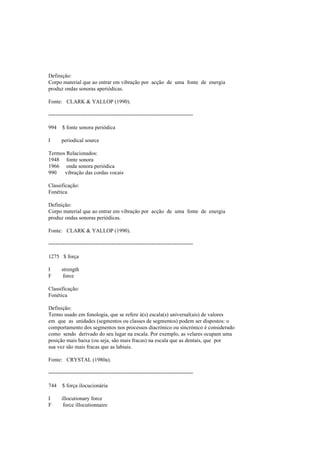 Definição:
Corpo material que ao entrar em vibração por acção de uma fonte de energia
produz ondas sonoras aperiódicas.
Fonte: CLARK & YALLOP (1990).
--------------------------------------------------------------------------------
994 $ fonte sonora periódica
I periodical source
Termos Relacionados:
1948 fonte sonora
1966 onda sonora periódica
990 vibração das cordas vocais
Classificação:
Fonética
Definição:
Corpo material que ao entrar em vibração por acção de uma fonte de energia
produz ondas sonoras periódicas.
Fonte: CLARK & YALLOP (1990).
--------------------------------------------------------------------------------
1275 $ força
I strength
F force
Classificação:
Fonética
Definição:
Termo usado em fonologia, que se refere à(s) escala(s) universal(ais) de valores
em que as unidades (segmentos ou classes de segmentos) podem ser dispostos: o
comportamento dos segmentos nos processos diacrónico ou sincrónico é considerado
como sendo derivado do seu lugar na escala. Por exemplo, as velares ocupam uma
posição mais baixa (ou seja, são mais fracas) na escala que as dentais, que por
sua vez são mais fracas que as labiais.
Fonte: CRYSTAL (1980a).
--------------------------------------------------------------------------------
744 $ força ilocucionária
I illocutionary force
F force illocutionnaire
 