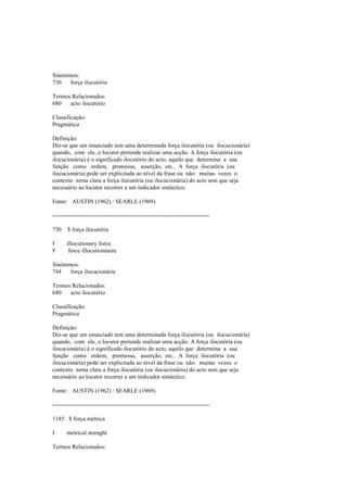 Sinónimos:
730 força ilocutória
Termos Relacionados:
680 acto ilocutório
Classificação:
Pragmática
Definição:
Diz-se que um enunciado tem uma determinada força ilocutória (ou ilocucionária)
quando, com ele, o locutor pretende realizar uma acção. A força ilocutória (ou
ilocucionária) é o significado ilocutório do acto, aquilo que determina a sua
função como ordem, promessa, asserção, etc.. A força ilocutória (ou
ilocucionária) pode ser explicitada ao nível da frase ou não: muitas vezes o
contexto torna clara a força ilocutória (ou ilocucionária) do acto sem que seja
necessário ao locutor recorrer a um indicador sintáctico.
Fonte: AUSTIN (1962) / SEARLE (1969).
--------------------------------------------------------------------------------
730 $ força ilocutória
I illocutionary force
F force illocutionnaire
Sinónimos:
744 força ilocucionária
Termos Relacionados:
680 acto ilocutório
Classificação:
Pragmática
Definição:
Diz-se que um enunciado tem uma determinada força ilocutória (ou ilocucionária)
quando, com ele, o locutor pretende realizar uma acção. A força ilocutória (ou
ilocucionária) é o significado ilocutório do acto, aquilo que determina a sua
função como ordem, promessa, asserção, etc.. A força ilocutória (ou
ilocucionária) pode ser explicitada ao nível da frase ou não: muitas vezes o
contexto torna clara a força ilocutória (ou ilocucionária) do acto sem que seja
necessário ao locutor recorrer a um indicador sintáctico.
Fonte: AUSTIN (1962) / SEARLE (1969).
--------------------------------------------------------------------------------
1185 $ força métrica
I metrical strenght
Termos Relacionados:
 