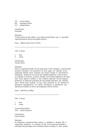 587 árvore métrica
662 fonologia métrica
613 grelha métrica
Classificação:
Fonologia
Definição:
A força métrica de uma sílaba é a sua relativa proeminência que se representa
esquematicamente através das grelhas métricas.
Fonte: HOGG & Mc CULLY (1987).
--------------------------------------------------------------------------------
1629 $ forma
I form
F forme
Classificação:
Termos Gerais
Definição:
Forma vs significado/função. De um modo geral, "forma" designa a caracterização
abstracta fonológica e/ou gramatical de uma língua, por oposição ao seu
significado. Quando forma contrasta com função designa as características
fonológicas, gramaticais ou lexicais das unidades linguísticas, como as frases,
os morfemas, os lexemas, os nomes, referidos como formas linguísticas. Por outro
lado, forma aplica-se também a uma instância particular de uma categoria
gramatical. As diferentes realizações de uma unidade linguística são referidas
como formas dessa unidade, ou seja, como elementos de um conjunto de
alternativas paradigmáticas. Os critérios fonológicos ou gramaticais que
identificam unidades ou classes são designados critérios formais.
Fonte: CRYSTAL (1980a).
--------------------------------------------------------------------------------
2961 $ forma
I form
F forme
Termos Relacionados:
1632 forma de palavra
Classificação:
Termos Gerais
Definição:
Na linguística saussureana,forma opõe-se a substância e designa toda a
organização linguística, ou estrutura da fala ou da escrita por oposição à
realização física da língua como substância fónica ou gráfica. É neste sentido
 
