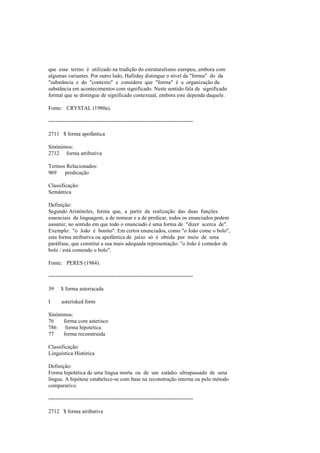 que esse termo é utilizado na tradição do estruturalismo europeu, embora com
algumas variantes. Por outro lado, Halliday distingue o nível da "forma" do da
"substância e do "contexto" e considera que "forma" é a organização da
substância em acontecimentos com significado. Neste sentido fala de significado
formal que se distingue de significado contextual, embora este dependa daquele.
Fonte: CRYSTAL (1980a).
--------------------------------------------------------------------------------
2711 $ forma apofântica
Sinónimos:
2712 forma atributiva
Termos Relacionados:
969 predicação
Classificação:
Semântica
Definição:
Segundo Aristóteles, forma que, a partir da realização das duas funções
essenciais da linguagem, a de nomear e a de predicar, todos os enunciados podem
assumir, no sentido em que todo o enunciado é uma forma de "dizer acerca de".
Exemplo: "o João é bonito". Em certos enunciados, como "o João come o bolo",
esta forma atributiva ou apofântica de juízo só é obtida por meio de uma
paráfrase, que constitui a sua mais adequada representação: "o João é comedor de
bolo / está comendo o bolo".
Fonte: PERES (1984).
--------------------------------------------------------------------------------
39 $ forma asteriscada
I asterisked form
Sinónimos:
76 forma com asterisco
786 forma hipotética
77 forma reconstruída
Classificação:
Linguística Histórica
Definição:
Forma hipotética de uma língua morta ou de um estádio ultrapassado de uma
língua. A hipótese estabelece-se com base na reconstrução interna ou pelo método
comparativo.
--------------------------------------------------------------------------------
2712 $ forma atributiva
 
