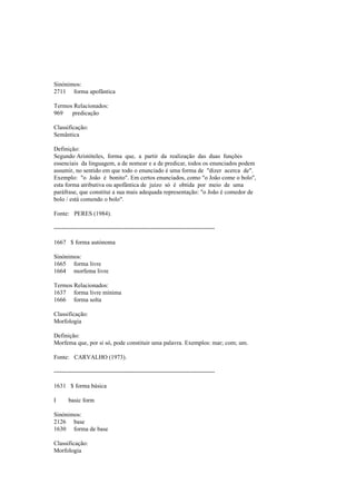 Sinónimos:
2711 forma apofântica
Termos Relacionados:
969 predicação
Classificação:
Semântica
Definição:
Segundo Aristóteles, forma que, a partir da realização das duas funções
essenciais da linguagem, a de nomear e a de predicar, todos os enunciados podem
assumir, no sentido em que todo o enunciado é uma forma de "dizer acerca de".
Exemplo: "o João é bonito". Em certos enunciados, como "o João come o bolo",
esta forma atributiva ou apofântica de juízo só é obtida por meio de uma
paráfrase, que constitui a sua mais adequada representação: "o João é comedor de
bolo / está comendo o bolo".
Fonte: PERES (1984).
--------------------------------------------------------------------------------
1667 $ forma autónoma
Sinónimos:
1665 forma livre
1664 morfema livre
Termos Relacionados:
1637 forma livre mínima
1666 forma solta
Classificação:
Morfologia
Definição:
Morfema que, por si só, pode constituir uma palavra. Exemplos: mar; com; um.
Fonte: CARVALHO (1973).
--------------------------------------------------------------------------------
1631 $ forma básica
I basic form
Sinónimos:
2126 base
1630 forma de base
Classificação:
Morfologia
 