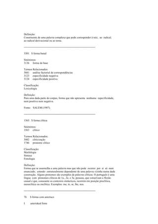 Definição:
Constituinte de uma palavra complexa que pode corresponder à raiz, ao radical,
ao radical derivacional ou ao tema.
--------------------------------------------------------------------------------
3301 $ forma banal
Sinónimos:
3136 forma de base
Termos Relacionados:
3041 análise factorial de correspondências
3123 especificidade negativa
3124 especificidade positiva
Classificação:
Lexicologia
Definição:
Para uma dada parte do corpus, forma que não apresenta nenhuma especificidade,
nem positiva nem negativa.
Fonte: SALEM (1987).
--------------------------------------------------------------------------------
1565 $ forma clítica
Sinónimos:
1563 clítico
Termos Relacionados:
3482 cliticização
1746 pronome clítico
Classificação:
Morfologia
Sintaxe
Fonologia
Definição:
Forma que se assemelha a uma palavra mas que não pode ocorrer por si só num
enunciado, estando estruturalmente dependente de uma palavra vizinha numa dada
construção. Alguns pronomes são exemplos de palavras clíticas. O português é uma
língua com pronomes clíticos de 1a., 2a. e 3a. pessoas, que conservam a flexão
casual e que, consoante os contextos sintácticos, ocorrem em posição proclítica,
mesoclítica ou enclítica. Exemplos: me, te, se, lhe, nos.
--------------------------------------------------------------------------------
76 $ forma com asterisco
I asterisked form
 