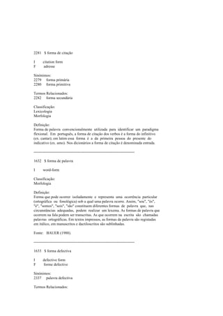 2281 $ forma de citação
I citation form
F adresse
Sinónimos:
2279 forma primária
2280 forma primitiva
Termos Relacionados:
2282 forma secundária
Classificação:
Lexicologia
Morfologia
Definição:
Forma de palavra convencionalmente utilizada para identificar um paradigma
flexional. Em português, a forma de citação dos verbos é a forma do infinitivo
(ex. cantar); em latim essa forma é a da primeira pessoa do presente do
indicativo (ex. amo). Nos dicionários a forma de citação é denominada entrada.
--------------------------------------------------------------------------------
1632 $ forma de palavra
I word-form
Classificação:
Morfologia
Definição:
Forma que pode ocorrer isoladamente e representa uma ocorrência particular
(ortográfica ou fonológica) sob a qual uma palavra ocorre. Assim, "sou", "és",
"é", "somos", "sois", "são" constituem diferentes formas de palavra que, nas
circunstâncias adequadas, podem realizar um lexema. As formas de palavra que
ocorrem na fala podem ser transcritas. As que ocorrem na escrita são chamadas
palavras ortográficas. Em textos impressos, as formas de palavra são registadas
em itálico, em manuscritos e dactiloscritos são sublinhadas.
Fonte: BAUER (1988).
--------------------------------------------------------------------------------
1633 $ forma defectiva
I defective form
F forme defective
Sinónimos:
2337 palavra defectiva
Termos Relacionados:
 