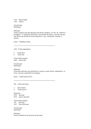 1725 defectividade
1760 eufonia
Classificação:
Morfologia
Definição:
Forma ou palavra que não apresenta uma flexão completa em face do respectivo
paradigma. A inexistência da flexão é uma questão de desuso, o que faz com que
essa flexão seja abolida da norma linguística e seja considerada contrária à
eufonia.
Fonte: CÂMARA (1984).
--------------------------------------------------------------------------------
1564 $ forma dependente
I bound form
F forme liée
Termos Relacionados:
1666 forma solta
Classificação:
Morfologia
Definição:
Forma não autónoma cujo significante se associa a outras formas dependentes ou
livres, com elas constituindo um sintagma.
Fonte: CARVALHO (1973).
--------------------------------------------------------------------------------
204 $ forma derivada
I derived form
F forme derivée
Sinónimos:
2276 derivado
2278 palavra derivada
Termos Relacionados:
158 derivação
1635 forma derivante
Classificação:
Morfologia
Definição:
Forma resultante de um processo de derivação.
 