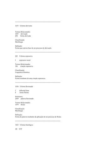 --------------------------------------------------------------------------------
1635 $ forma derivante
Termos Relacionados:
1607 derivação
204 forma derivada
Classificação:
Morfologia
Definição:
Forma que está na base de um processo de derivação.
--------------------------------------------------------------------------------
205 $ forma expressiva
I expressive word
Termos Relacionados:
186 criação expressiva
Classificação:
Linguística Histórica
Definição:
Forma resultante de uma criação expressiva.
--------------------------------------------------------------------------------
1636 $ forma flexionada
I inflected form
F forme fléchie
Sinónimos:
2959 palavra flexionada
Termos Relacionados:
1479 flexão
Classificação:
Morfologia
Definição:
Forma de palavra resultante da aplicação de um processo de flexão.
--------------------------------------------------------------------------------
1425 $ forma fonológica
Ab $ FF
 