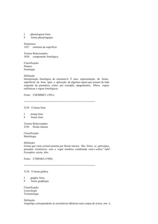 I phonological form
F forme phonologique
Sinónimos:
1427 estrutura de superfície
Termos Relacionados:
3630 componente fonológica
Classificação:
Sintaxe
Fonologia
Definição:
Interpretação fonológica da estrutura-S. É uma representação da forma
superficial da frase após a aplicação de algumas regras que actuam do lado
esquerdo da gramática, como, por exemplo, apagamentos, filtros, regras
estilísticas e regras fonológicas.
Fonte: CHOMSKY (1981).
--------------------------------------------------------------------------------
2339 $ forma forte
I strong form
F forme forte
Termos Relacionados:
2236 flexão interna
Classificação:
Morfologia
Definição:
Forma que varia exclusivamente por flexão interna. São fortes os particípios
passados rizotónicos, sem a vogal temática combinada com o sufixo "-ado".
Exemplos: aceite, dito.
Fonte: CÂMARA (1984).
--------------------------------------------------------------------------------
3134 $ forma gráfica
I graphic form
F forme graphique
Classificação:
Lexicologia
Terminologia
Definição:
Arquétipo correspondente às ocorrências idênticas num corpus de textos, isto é,
 