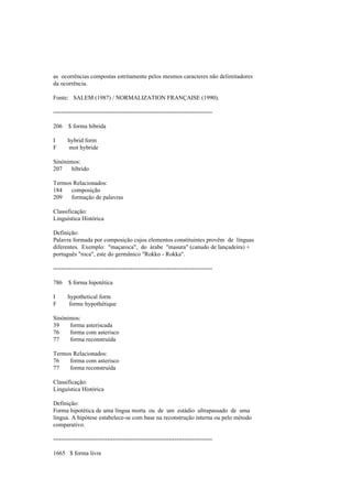 as ocorrências compostas estritamente pelos mesmos caracteres não delimitadores
da ocorrência.
Fonte: SALEM (1987) / NORMALIZATION FRANÇAISE (1990).
--------------------------------------------------------------------------------
206 $ forma híbrida
I hybrid form
F mot hybride
Sinónimos:
207 híbrido
Termos Relacionados:
184 composição
209 formação de palavras
Classificação:
Linguística Histórica
Definição:
Palavra formada por composição cujos elementos constituintes provêm de línguas
diferentes. Exemplo: "maçaroca", do árabe "masura" (canudo de lançadeira) +
português "roca", este do germânico "Rokko - Rokka".
--------------------------------------------------------------------------------
786 $ forma hipotética
I hypothetical form
F forme hypothétique
Sinónimos:
39 forma asteriscada
76 forma com asterisco
77 forma reconstruída
Termos Relacionados:
76 forma com asterisco
77 forma reconstruída
Classificação:
Linguística Histórica
Definição:
Forma hipotética de uma língua morta ou de um estádio ultrapassado de uma
língua. A hipótese estabelece-se com base na reconstrução interna ou pelo método
comparativo.
--------------------------------------------------------------------------------
1665 $ forma livre
 