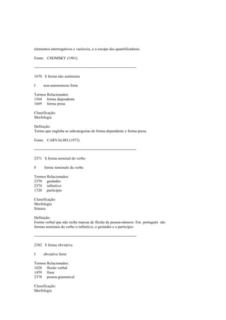 elementos interrogativos e variáveis, e o escopo dos quantificadores.
Fonte: CHOMSKY (1981).
--------------------------------------------------------------------------------
1670 $ forma não autónoma
I non-autonomous form
Termos Relacionados:
1564 forma dependente
1669 forma presa
Classificação:
Morfologia
Definição:
Termo que engloba as subcategorias de forma dependente e forma presa.
Fonte: CARVALHO (1973).
--------------------------------------------------------------------------------
2371 $ forma nominal do verbo
F forme nominale du verbe
Termos Relacionados:
2370 gerúndio
2374 infinitivo
1720 particípio
Classificação:
Morfologia
Sintaxe
Definição:
Forma verbal que não exibe marcas de flexão de pessoa-número. Em português são
formas nominais do verbo o infinitivo, o gerúndio e o particípio.
--------------------------------------------------------------------------------
2382 $ forma obviativa
I obviative form
Termos Relacionados:
1628 flexão verbal
1459 frase
2378 pessoa gramatical
Classificação:
Morfologia
 