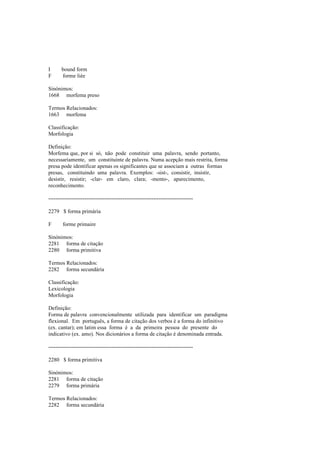 I bound form
F forme liée
Sinónimos:
1668 morfema preso
Termos Relacionados:
1663 morfema
Classificação:
Morfologia
Definição:
Morfema que, por si só, não pode constituir uma palavra, sendo portanto,
necessariamente, um constituinte de palavra. Numa acepção mais restrita, forma
presa pode identificar apenas os significantes que se associam a outras formas
presas, constituindo uma palavra. Exemplos: -sist-, consistir, insistir,
desistir, resistir; -clar- em claro, clara; -mento-, aparecimento,
reconhecimento.
--------------------------------------------------------------------------------
2279 $ forma primária
F forme primaire
Sinónimos:
2281 forma de citação
2280 forma primitiva
Termos Relacionados:
2282 forma secundária
Classificação:
Lexicologia
Morfologia
Definição:
Forma de palavra convencionalmente utilizada para identificar um paradigma
flexional. Em português, a forma de citação dos verbos é a forma do infinitivo
(ex. cantar); em latim essa forma é a da primeira pessoa do presente do
indicativo (ex. amo). Nos dicionários a forma de citação é denominada entrada.
--------------------------------------------------------------------------------
2280 $ forma primitiva
Sinónimos:
2281 forma de citação
2279 forma primária
Termos Relacionados:
2282 forma secundária
 