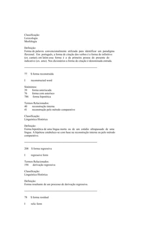 Classificação:
Lexicologia
Morfologia
Definição:
Forma de palavra convencionalmente utilizada para identificar um paradigma
flexional. Em português, a forma de citação dos verbos é a forma do infinitivo
(ex. cantar); em latim essa forma é a da primeira pessoa do presente do
indicativo (ex. amo). Nos dicionários a forma de citação é denominada entrada.
--------------------------------------------------------------------------------
77 $ forma reconstruída
I reconstructed word
Sinónimos:
39 forma asteriscada
76 forma com asterisco
786 forma hipotética
Termos Relacionados:
40 reconstrução interna
41 reconstrução pelo método comparativo
Classificação:
Linguística Histórica
Definição:
Forma hipotética de uma língua morta ou de um estádio ultrapassado de uma
língua. A hipótese estabelece-se com base na reconstrução interna ou pelo método
comparativo.
--------------------------------------------------------------------------------
208 $ forma regressiva
I regressive form
Termos Relacionados:
194 derivação regressiva
Classificação:
Linguística Histórica
Definição:
Forma resultante de um processo de derivação regressiva.
--------------------------------------------------------------------------------
78 $ forma residual
I relic form
 
