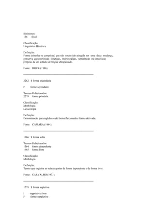 Sinónimos:
136 fóssil
Classificação:
Linguística Histórica
Definição:
Forma (simples ou complexa) que não tendo sido atingida por uma dada mudança,
conserva características fonéticas, morfológicas, semânticas ou sintácticas
próprias de um estádio de língua ultrapassado.
Fonte: HOCK (1986).
--------------------------------------------------------------------------------
2282 $ forma secundária
F forme secondaire
Termos Relacionados:
2279 forma primária
Classificação:
Morfologia
Lexicologia
Definição:
Denominação que engloba as de forma flexionada e forma derivada.
Fonte: CÂMARA (1984).
--------------------------------------------------------------------------------
1666 $ forma solta
Termos Relacionados:
1564 forma dependente
1665 forma livre
Classificação:
Morfologia
Definição:
Termo que engloba as subcategorias de forma dependente e de forma livre.
Fonte: CARVALHO (1973).
--------------------------------------------------------------------------------
1778 $ forma supletiva
I suppletive form
F forme supplétive
 