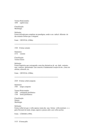 Termos Relacionados:
1694 supletivismo
Classificação:
Morfologia
Definição:
Forma utilizada para completar um paradigma, sendo o seu radical diferente do
das restantes formas que o integram.
Fonte: CRYSTAL (1980a).
--------------------------------------------------------------------------------
1528 $ forma variante
Sinónimos:
2172 variante
Classificação:
Termos Gerais
Definição:
Forma linguística que corresponde a uma das alternativas de um dado conjunto,
num contexto determinado. Este conceito é fundamental à noção de alo-, como em
alofone, alomorfe, etc.
Fonte: CRYSTAL (1980a).
--------------------------------------------------------------------------------
2329 $ forma verbal composta
Sinónimos:
3705 tempo composto
Termos Relacionados:
1590 conjugação perifrástica
1750 forma perifrástrica
Classificação:
Sintaxe
Morfologia
Definição:
Forma verbal em que o verbo aparece numa das suas formas verbo-nominais e a
parte flexional de modo, tempo, aspecto e pessoa cabe a um verbo auxiliar.
Fonte: CÂMARA (1984).
--------------------------------------------------------------------------------
3135 $ forma-pólo
 