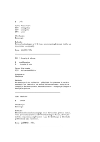 F pôle
Termos Relacionados:
3134 forma gráfica
3177 lexicograma
3534 termo
Classificação:
Lexicologia
Definição:
Forma seleccionada para servir de base a uma reorganização pontual (análise de
coocorrentes, por exemplo).
Fonte: SALEM (1987).
--------------------------------------------------------------------------------
209 $ formação de palavras
I word formation
F formation de mots
Termos Relacionados:
1759 processo morfológico
Classificação:
Morfologia
Definição:
Em sentido geral, este termo refere a globalidade dos processos de variação
morfológica na constituição das palavras, incluindo a flexão, a derivação e a
composição. Em sentido restrito, apenas a derivação e a composição integram a
formação de palavras.
--------------------------------------------------------------------------------
3140 $ formante
F formant
Classificação:
Lexicologia
Definição:
Elemento morfossemântico que agrupa afixos derivacionais, prefixos, sufixos,
raízes provenientes directa ou indirectamente de línguas clássicas, abreviações
de lexias compostas ou complexas (por vezes, de identificação e delimitação
problemática), siglas e acrónimos.
Fonte: QUEMADA (1981).
--------------------------------------------------------------------------------
 