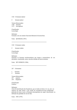 3142 $ formante-radical
F formant-radical
Termos Relacionados:
3140 formante
3175 lexicogénese
Classificação:
Lexicologia
Definição:
Formante com um estatuto funcional diferente do lexema-base.
Fonte: QUEMADA (1981).
--------------------------------------------------------------------------------
3143 $ formante-vedeta
F formant-vedette
Classificação:
Lexicologia
Definição:
Elemento ou formante morfossemântico que integra a nomenclatura de um
dicionário, constituindo, assim, uma das entradas da macro-estrutura.
Fonte: REY-DEBOVE (1984).
--------------------------------------------------------------------------------
267 $ formantes
I formants
F formants
Termos Relacionados:
237 espectro
238 frequência
Classificação:
Fonética
Definição:
Zona de intensificação das frequências, que se traduz na forma de um pico no
espectro da onda sonora e que resulta da ressonância de uma configuração
particular do tracto vocal; os formantes desempenham um papel determinante na
definição da qualidade do som de fala.
Fonte: FRY (1979).
--------------------------------------------------------------------------------
 