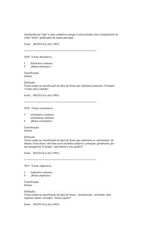 introduzida por "que" é uma completiva porque é seleccionada como complemento do
verbo "dizer", predicador da oração principal.
Fonte: MATEUS et alii (1983).
--------------------------------------------------------------------------------
3454 $ frase declarativa
I declarative sentence
F phrase déclarative
Classificação:
Sintaxe
Definição:
Termo usado na classificação de tipos de frases que exprimem asserções. Exemplo:
"o João está a estudar".
Fonte: MATEUS et alii (1983).
--------------------------------------------------------------------------------
3456 $ frase exclamativa
I exclamative sentence
exclamatory sentence
F phrase exclamative
Classificação:
Sintaxe
Definição:
Termo usado na classificação de tipos de frases que exprimem os sentimentos do
falante. Estas frases, têm uma curva melódica própria e começam, geralmente, por
um sintagma-Q. Exemplo: "que bonito é este quadro!".
Fonte: MATEUS et alii (1983).
--------------------------------------------------------------------------------
3455 $ frase imperativa
I imperative sentence
F phrase impérative
Classificação:
Sintaxe
Definição:
Termo usado na classificação de tipos de frases, normalmente, utilizadas para
exprimir ordens. Exemplo: "fecha a porta!".
Fonte: MATEUS et alii (1983).
 